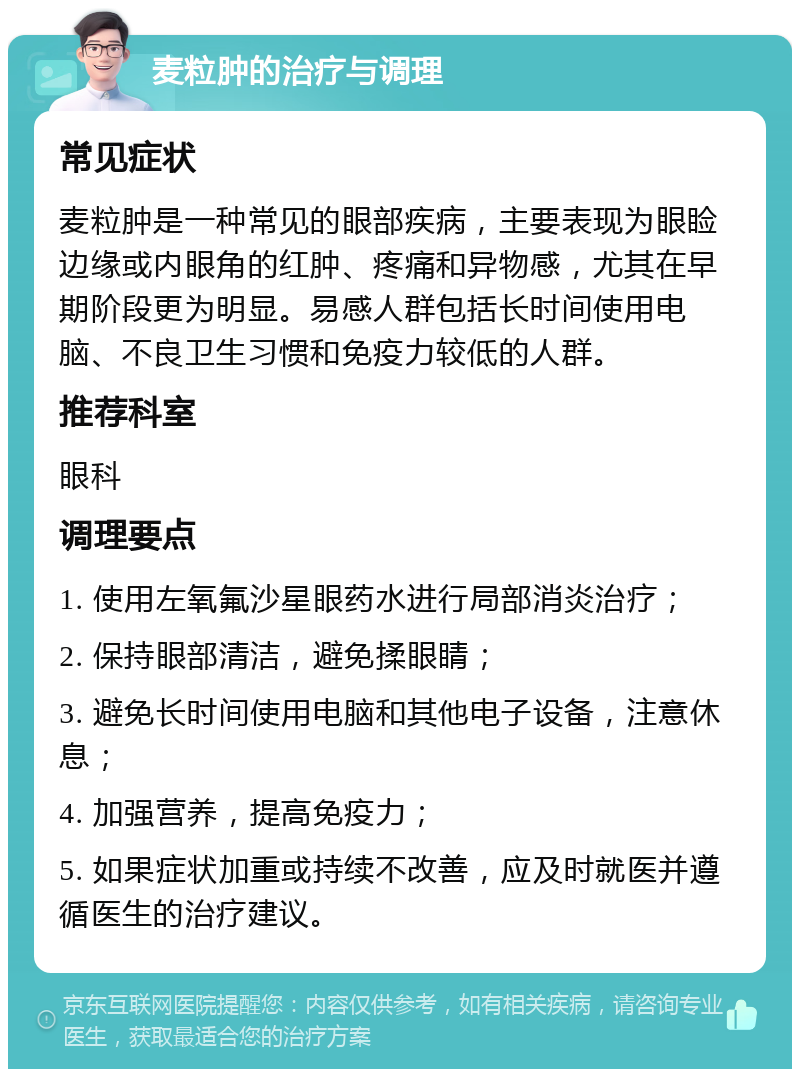 麦粒肿的治疗与调理 常见症状 麦粒肿是一种常见的眼部疾病，主要表现为眼睑边缘或内眼角的红肿、疼痛和异物感，尤其在早期阶段更为明显。易感人群包括长时间使用电脑、不良卫生习惯和免疫力较低的人群。 推荐科室 眼科 调理要点 1. 使用左氧氟沙星眼药水进行局部消炎治疗； 2. 保持眼部清洁，避免揉眼睛； 3. 避免长时间使用电脑和其他电子设备，注意休息； 4. 加强营养，提高免疫力； 5. 如果症状加重或持续不改善，应及时就医并遵循医生的治疗建议。