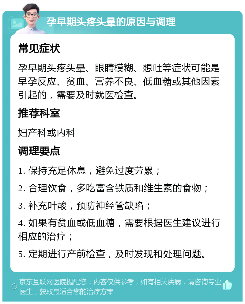 孕早期头疼头晕的原因与调理 常见症状 孕早期头疼头晕、眼睛模糊、想吐等症状可能是早孕反应、贫血、营养不良、低血糖或其他因素引起的，需要及时就医检查。 推荐科室 妇产科或内科 调理要点 1. 保持充足休息，避免过度劳累； 2. 合理饮食，多吃富含铁质和维生素的食物； 3. 补充叶酸，预防神经管缺陷； 4. 如果有贫血或低血糖，需要根据医生建议进行相应的治疗； 5. 定期进行产前检查，及时发现和处理问题。