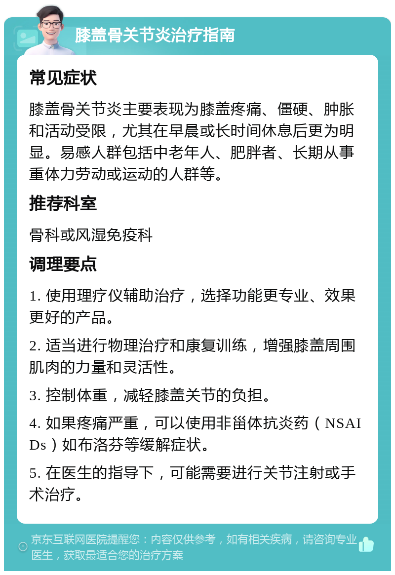 膝盖骨关节炎治疗指南 常见症状 膝盖骨关节炎主要表现为膝盖疼痛、僵硬、肿胀和活动受限，尤其在早晨或长时间休息后更为明显。易感人群包括中老年人、肥胖者、长期从事重体力劳动或运动的人群等。 推荐科室 骨科或风湿免疫科 调理要点 1. 使用理疗仪辅助治疗，选择功能更专业、效果更好的产品。 2. 适当进行物理治疗和康复训练，增强膝盖周围肌肉的力量和灵活性。 3. 控制体重，减轻膝盖关节的负担。 4. 如果疼痛严重，可以使用非甾体抗炎药（NSAIDs）如布洛芬等缓解症状。 5. 在医生的指导下，可能需要进行关节注射或手术治疗。