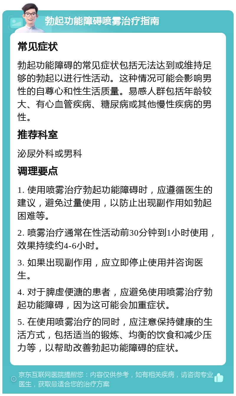 勃起功能障碍喷雾治疗指南 常见症状 勃起功能障碍的常见症状包括无法达到或维持足够的勃起以进行性活动。这种情况可能会影响男性的自尊心和性生活质量。易感人群包括年龄较大、有心血管疾病、糖尿病或其他慢性疾病的男性。 推荐科室 泌尿外科或男科 调理要点 1. 使用喷雾治疗勃起功能障碍时，应遵循医生的建议，避免过量使用，以防止出现副作用如勃起困难等。 2. 喷雾治疗通常在性活动前30分钟到1小时使用，效果持续约4-6小时。 3. 如果出现副作用，应立即停止使用并咨询医生。 4. 对于脾虚便溏的患者，应避免使用喷雾治疗勃起功能障碍，因为这可能会加重症状。 5. 在使用喷雾治疗的同时，应注意保持健康的生活方式，包括适当的锻炼、均衡的饮食和减少压力等，以帮助改善勃起功能障碍的症状。