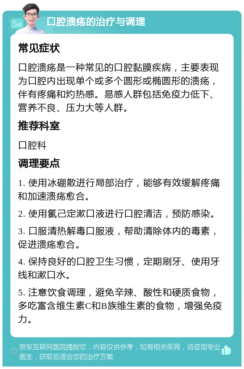 口腔溃疡的治疗与调理 常见症状 口腔溃疡是一种常见的口腔黏膜疾病，主要表现为口腔内出现单个或多个圆形或椭圆形的溃疡，伴有疼痛和灼热感。易感人群包括免疫力低下、营养不良、压力大等人群。 推荐科室 口腔科 调理要点 1. 使用冰硼散进行局部治疗，能够有效缓解疼痛和加速溃疡愈合。 2. 使用氯己定漱口液进行口腔清洁，预防感染。 3. 口服清热解毒口服液，帮助清除体内的毒素，促进溃疡愈合。 4. 保持良好的口腔卫生习惯，定期刷牙、使用牙线和漱口水。 5. 注意饮食调理，避免辛辣、酸性和硬质食物，多吃富含维生素C和B族维生素的食物，增强免疫力。