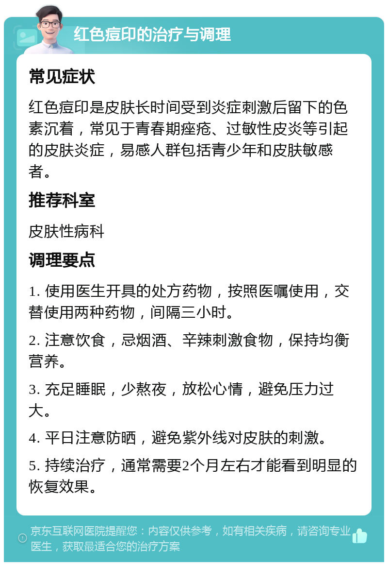 红色痘印的治疗与调理 常见症状 红色痘印是皮肤长时间受到炎症刺激后留下的色素沉着，常见于青春期痤疮、过敏性皮炎等引起的皮肤炎症，易感人群包括青少年和皮肤敏感者。 推荐科室 皮肤性病科 调理要点 1. 使用医生开具的处方药物，按照医嘱使用，交替使用两种药物，间隔三小时。 2. 注意饮食，忌烟酒、辛辣刺激食物，保持均衡营养。 3. 充足睡眠，少熬夜，放松心情，避免压力过大。 4. 平日注意防晒，避免紫外线对皮肤的刺激。 5. 持续治疗，通常需要2个月左右才能看到明显的恢复效果。