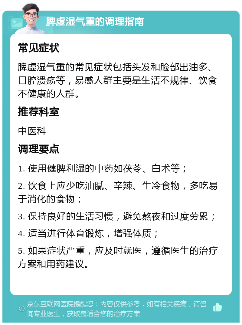 脾虚湿气重的调理指南 常见症状 脾虚湿气重的常见症状包括头发和脸部出油多、口腔溃疡等，易感人群主要是生活不规律、饮食不健康的人群。 推荐科室 中医科 调理要点 1. 使用健脾利湿的中药如茯苓、白术等； 2. 饮食上应少吃油腻、辛辣、生冷食物，多吃易于消化的食物； 3. 保持良好的生活习惯，避免熬夜和过度劳累； 4. 适当进行体育锻炼，增强体质； 5. 如果症状严重，应及时就医，遵循医生的治疗方案和用药建议。