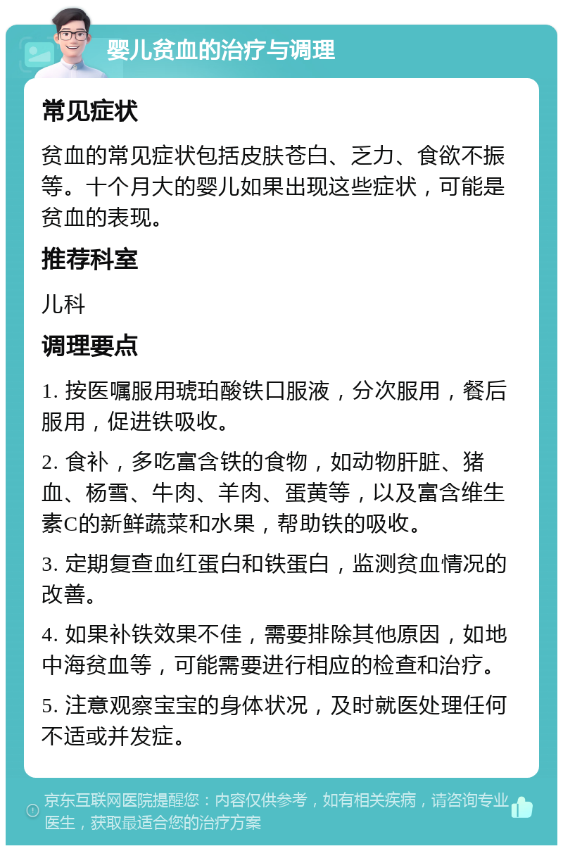 婴儿贫血的治疗与调理 常见症状 贫血的常见症状包括皮肤苍白、乏力、食欲不振等。十个月大的婴儿如果出现这些症状，可能是贫血的表现。 推荐科室 儿科 调理要点 1. 按医嘱服用琥珀酸铁口服液，分次服用，餐后服用，促进铁吸收。 2. 食补，多吃富含铁的食物，如动物肝脏、猪血、杨雪、牛肉、羊肉、蛋黄等，以及富含维生素C的新鲜蔬菜和水果，帮助铁的吸收。 3. 定期复查血红蛋白和铁蛋白，监测贫血情况的改善。 4. 如果补铁效果不佳，需要排除其他原因，如地中海贫血等，可能需要进行相应的检查和治疗。 5. 注意观察宝宝的身体状况，及时就医处理任何不适或并发症。