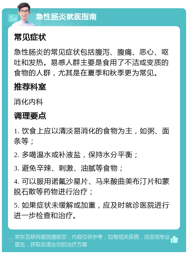 急性肠炎就医指南 常见症状 急性肠炎的常见症状包括腹泻、腹痛、恶心、呕吐和发热。易感人群主要是食用了不洁或变质的食物的人群，尤其是在夏季和秋季更为常见。 推荐科室 消化内科 调理要点 1. 饮食上应以清淡易消化的食物为主，如粥、面条等； 2. 多喝温水或补液盐，保持水分平衡； 3. 避免辛辣、刺激、油腻等食物； 4. 可以服用诺氟沙星片、马来酸曲美布汀片和蒙脱石散等药物进行治疗； 5. 如果症状未缓解或加重，应及时就诊医院进行进一步检查和治疗。