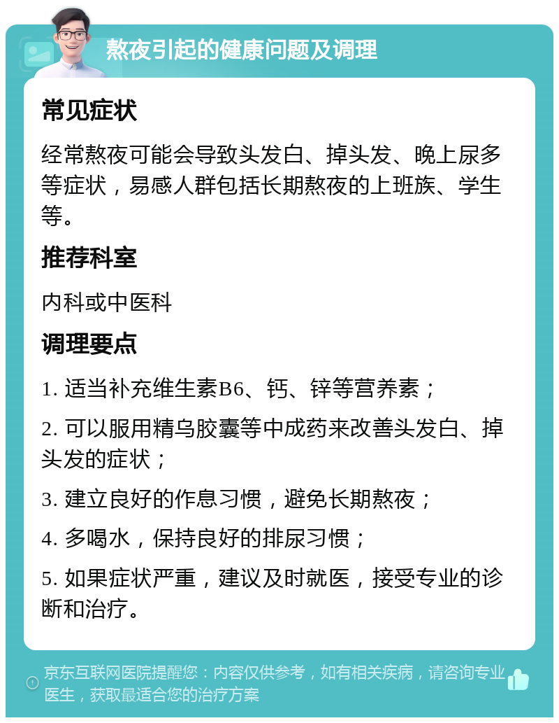 熬夜引起的健康问题及调理 常见症状 经常熬夜可能会导致头发白、掉头发、晚上尿多等症状，易感人群包括长期熬夜的上班族、学生等。 推荐科室 内科或中医科 调理要点 1. 适当补充维生素B6、钙、锌等营养素； 2. 可以服用精乌胶囊等中成药来改善头发白、掉头发的症状； 3. 建立良好的作息习惯，避免长期熬夜； 4. 多喝水，保持良好的排尿习惯； 5. 如果症状严重，建议及时就医，接受专业的诊断和治疗。