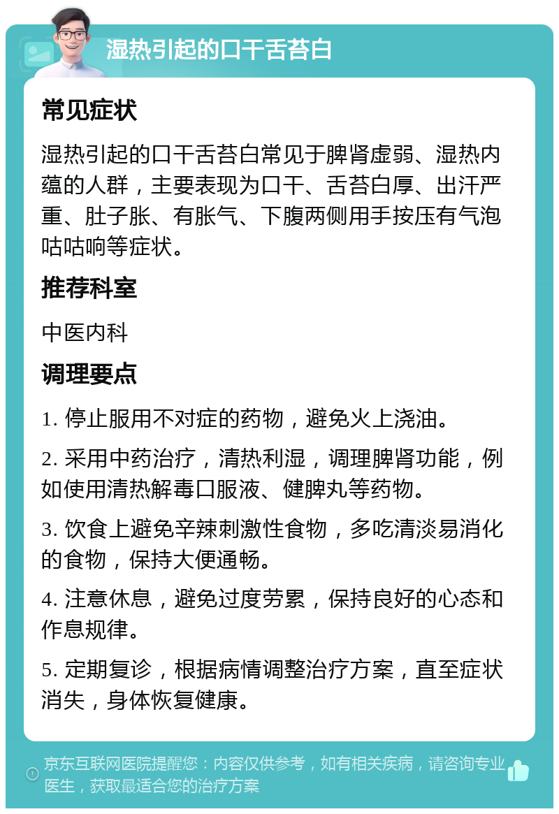 湿热引起的口干舌苔白 常见症状 湿热引起的口干舌苔白常见于脾肾虚弱、湿热内蕴的人群，主要表现为口干、舌苔白厚、出汗严重、肚子胀、有胀气、下腹两侧用手按压有气泡咕咕响等症状。 推荐科室 中医内科 调理要点 1. 停止服用不对症的药物，避免火上浇油。 2. 采用中药治疗，清热利湿，调理脾肾功能，例如使用清热解毒口服液、健脾丸等药物。 3. 饮食上避免辛辣刺激性食物，多吃清淡易消化的食物，保持大便通畅。 4. 注意休息，避免过度劳累，保持良好的心态和作息规律。 5. 定期复诊，根据病情调整治疗方案，直至症状消失，身体恢复健康。