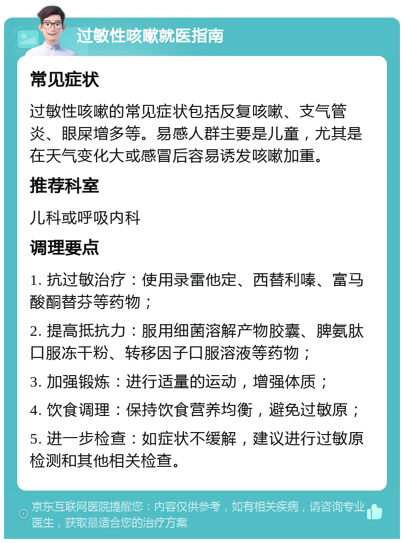 过敏性咳嗽就医指南 常见症状 过敏性咳嗽的常见症状包括反复咳嗽、支气管炎、眼屎增多等。易感人群主要是儿童，尤其是在天气变化大或感冒后容易诱发咳嗽加重。 推荐科室 儿科或呼吸内科 调理要点 1. 抗过敏治疗：使用录雷他定、西替利嗪、富马酸酮替芬等药物； 2. 提高抵抗力：服用细菌溶解产物胶囊、脾氨肽口服冻干粉、转移因子口服溶液等药物； 3. 加强锻炼：进行适量的运动，增强体质； 4. 饮食调理：保持饮食营养均衡，避免过敏原； 5. 进一步检查：如症状不缓解，建议进行过敏原检测和其他相关检查。