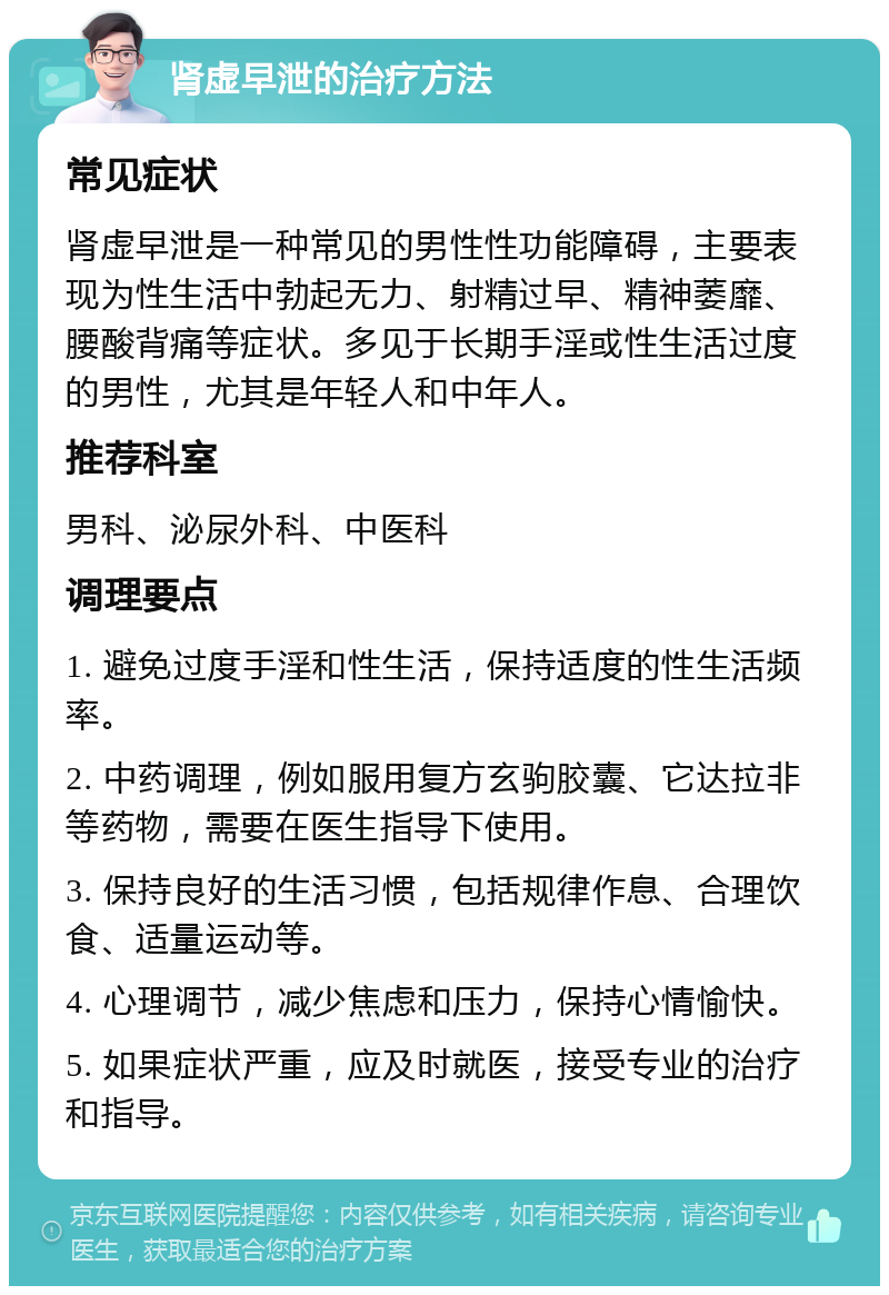 肾虚早泄的治疗方法 常见症状 肾虚早泄是一种常见的男性性功能障碍，主要表现为性生活中勃起无力、射精过早、精神萎靡、腰酸背痛等症状。多见于长期手淫或性生活过度的男性，尤其是年轻人和中年人。 推荐科室 男科、泌尿外科、中医科 调理要点 1. 避免过度手淫和性生活，保持适度的性生活频率。 2. 中药调理，例如服用复方玄驹胶囊、它达拉非等药物，需要在医生指导下使用。 3. 保持良好的生活习惯，包括规律作息、合理饮食、适量运动等。 4. 心理调节，减少焦虑和压力，保持心情愉快。 5. 如果症状严重，应及时就医，接受专业的治疗和指导。