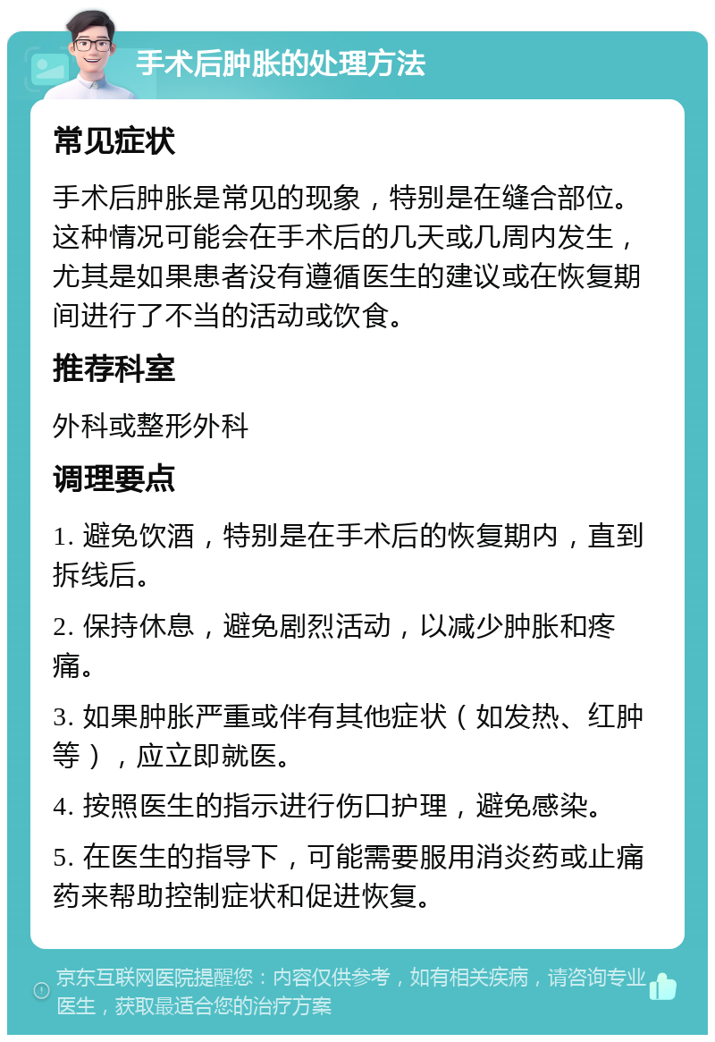 手术后肿胀的处理方法 常见症状 手术后肿胀是常见的现象，特别是在缝合部位。这种情况可能会在手术后的几天或几周内发生，尤其是如果患者没有遵循医生的建议或在恢复期间进行了不当的活动或饮食。 推荐科室 外科或整形外科 调理要点 1. 避免饮酒，特别是在手术后的恢复期内，直到拆线后。 2. 保持休息，避免剧烈活动，以减少肿胀和疼痛。 3. 如果肿胀严重或伴有其他症状（如发热、红肿等），应立即就医。 4. 按照医生的指示进行伤口护理，避免感染。 5. 在医生的指导下，可能需要服用消炎药或止痛药来帮助控制症状和促进恢复。