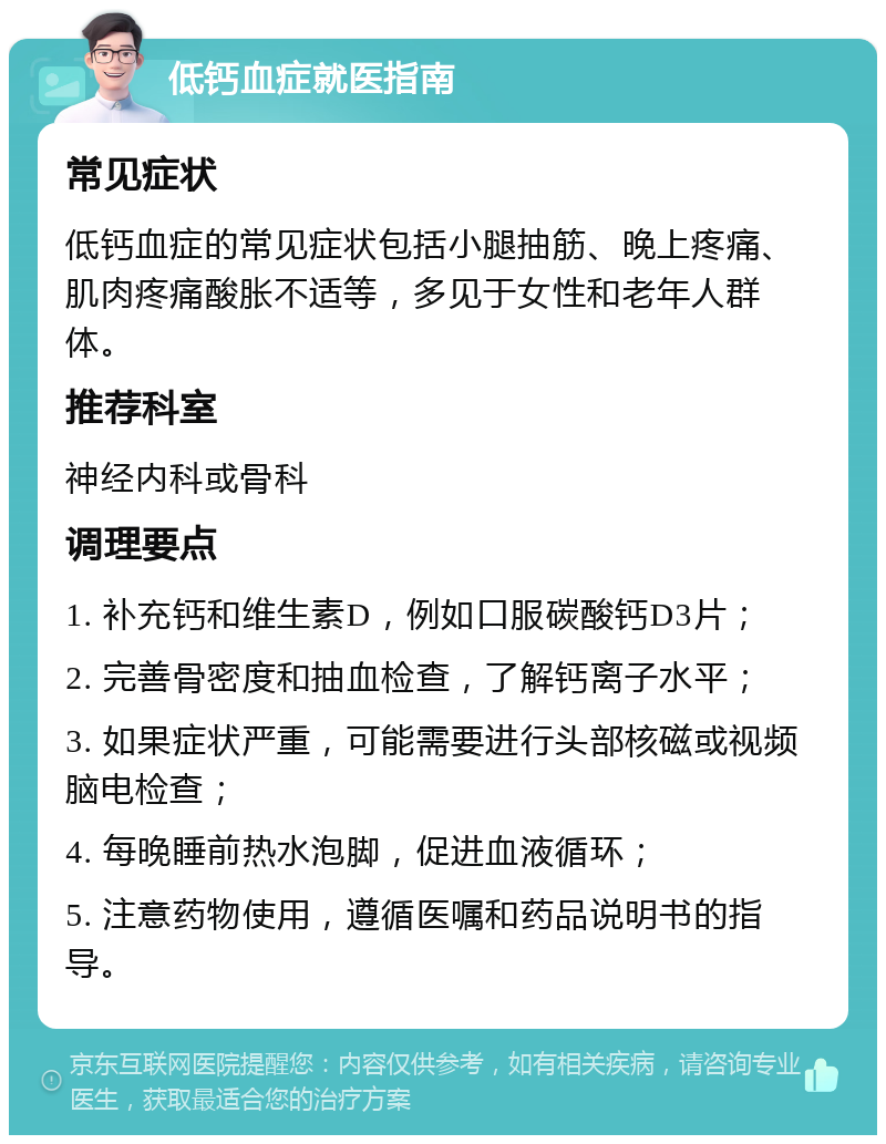 低钙血症就医指南 常见症状 低钙血症的常见症状包括小腿抽筋、晚上疼痛、肌肉疼痛酸胀不适等，多见于女性和老年人群体。 推荐科室 神经内科或骨科 调理要点 1. 补充钙和维生素D，例如口服碳酸钙D3片； 2. 完善骨密度和抽血检查，了解钙离子水平； 3. 如果症状严重，可能需要进行头部核磁或视频脑电检查； 4. 每晚睡前热水泡脚，促进血液循环； 5. 注意药物使用，遵循医嘱和药品说明书的指导。