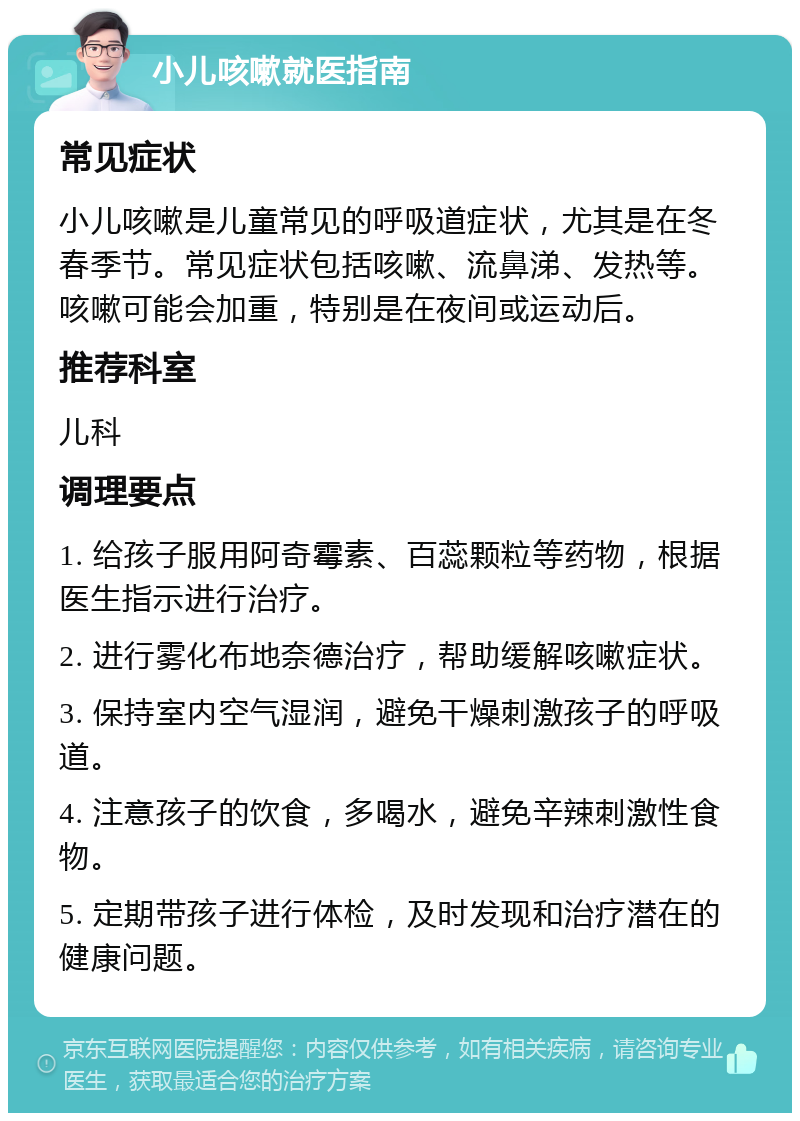 小儿咳嗽就医指南 常见症状 小儿咳嗽是儿童常见的呼吸道症状，尤其是在冬春季节。常见症状包括咳嗽、流鼻涕、发热等。咳嗽可能会加重，特别是在夜间或运动后。 推荐科室 儿科 调理要点 1. 给孩子服用阿奇霉素、百蕊颗粒等药物，根据医生指示进行治疗。 2. 进行雾化布地奈德治疗，帮助缓解咳嗽症状。 3. 保持室内空气湿润，避免干燥刺激孩子的呼吸道。 4. 注意孩子的饮食，多喝水，避免辛辣刺激性食物。 5. 定期带孩子进行体检，及时发现和治疗潜在的健康问题。