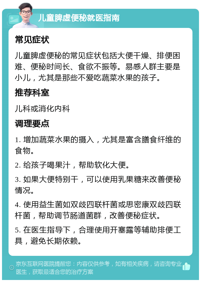 儿童脾虚便秘就医指南 常见症状 儿童脾虚便秘的常见症状包括大便干燥、排便困难、便秘时间长、食欲不振等。易感人群主要是小儿，尤其是那些不爱吃蔬菜水果的孩子。 推荐科室 儿科或消化内科 调理要点 1. 增加蔬菜水果的摄入，尤其是富含膳食纤维的食物。 2. 给孩子喝果汁，帮助软化大便。 3. 如果大便特别干，可以使用乳果糖来改善便秘情况。 4. 使用益生菌如双歧四联杆菌或思密康双歧四联杆菌，帮助调节肠道菌群，改善便秘症状。 5. 在医生指导下，合理使用开塞露等辅助排便工具，避免长期依赖。