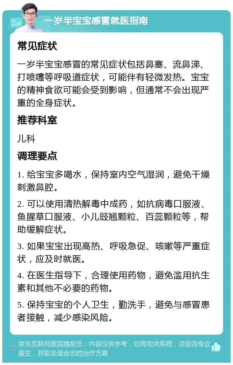 一岁半宝宝感冒就医指南 常见症状 一岁半宝宝感冒的常见症状包括鼻塞、流鼻涕、打喷嚏等呼吸道症状，可能伴有轻微发热。宝宝的精神食欲可能会受到影响，但通常不会出现严重的全身症状。 推荐科室 儿科 调理要点 1. 给宝宝多喝水，保持室内空气湿润，避免干燥刺激鼻腔。 2. 可以使用清热解毒中成药，如抗病毒口服液、鱼腥草口服液、小儿豉翘颗粒、百蕊颗粒等，帮助缓解症状。 3. 如果宝宝出现高热、呼吸急促、咳嗽等严重症状，应及时就医。 4. 在医生指导下，合理使用药物，避免滥用抗生素和其他不必要的药物。 5. 保持宝宝的个人卫生，勤洗手，避免与感冒患者接触，减少感染风险。