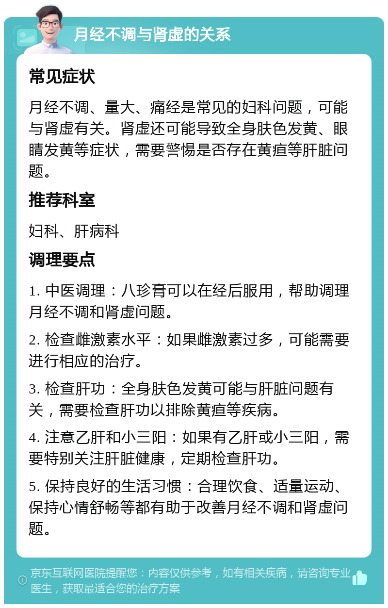 月经不调与肾虚的关系 常见症状 月经不调、量大、痛经是常见的妇科问题，可能与肾虚有关。肾虚还可能导致全身肤色发黄、眼睛发黄等症状，需要警惕是否存在黄疸等肝脏问题。 推荐科室 妇科、肝病科 调理要点 1. 中医调理：八珍膏可以在经后服用，帮助调理月经不调和肾虚问题。 2. 检查雌激素水平：如果雌激素过多，可能需要进行相应的治疗。 3. 检查肝功：全身肤色发黄可能与肝脏问题有关，需要检查肝功以排除黄疸等疾病。 4. 注意乙肝和小三阳：如果有乙肝或小三阳，需要特别关注肝脏健康，定期检查肝功。 5. 保持良好的生活习惯：合理饮食、适量运动、保持心情舒畅等都有助于改善月经不调和肾虚问题。