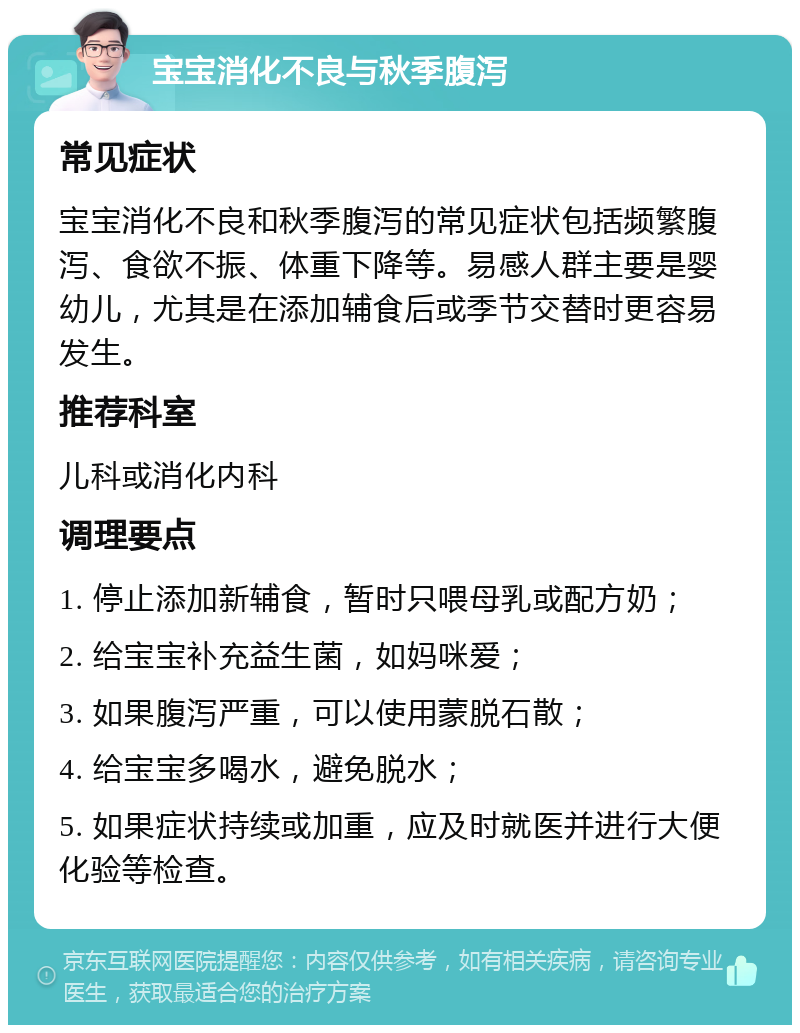 宝宝消化不良与秋季腹泻 常见症状 宝宝消化不良和秋季腹泻的常见症状包括频繁腹泻、食欲不振、体重下降等。易感人群主要是婴幼儿，尤其是在添加辅食后或季节交替时更容易发生。 推荐科室 儿科或消化内科 调理要点 1. 停止添加新辅食，暂时只喂母乳或配方奶； 2. 给宝宝补充益生菌，如妈咪爱； 3. 如果腹泻严重，可以使用蒙脱石散； 4. 给宝宝多喝水，避免脱水； 5. 如果症状持续或加重，应及时就医并进行大便化验等检查。