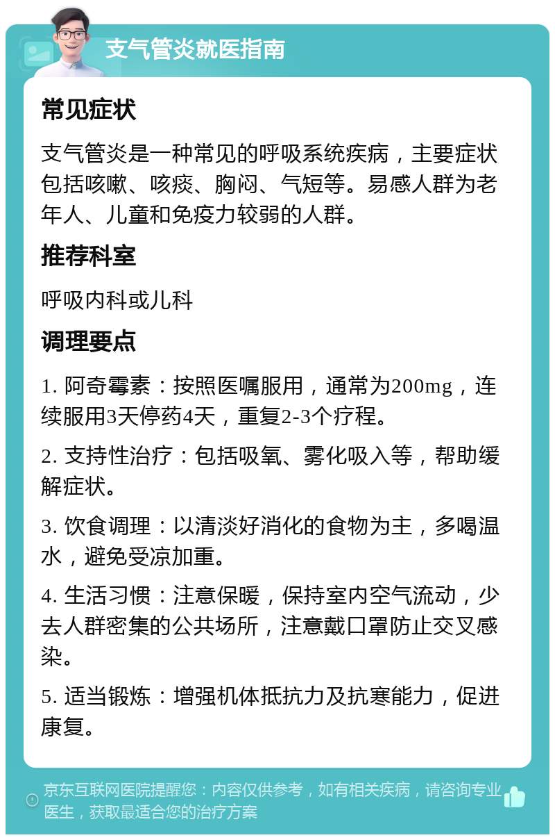 支气管炎就医指南 常见症状 支气管炎是一种常见的呼吸系统疾病，主要症状包括咳嗽、咳痰、胸闷、气短等。易感人群为老年人、儿童和免疫力较弱的人群。 推荐科室 呼吸内科或儿科 调理要点 1. 阿奇霉素：按照医嘱服用，通常为200mg，连续服用3天停药4天，重复2-3个疗程。 2. 支持性治疗：包括吸氧、雾化吸入等，帮助缓解症状。 3. 饮食调理：以清淡好消化的食物为主，多喝温水，避免受凉加重。 4. 生活习惯：注意保暖，保持室内空气流动，少去人群密集的公共场所，注意戴口罩防止交叉感染。 5. 适当锻炼：增强机体抵抗力及抗寒能力，促进康复。