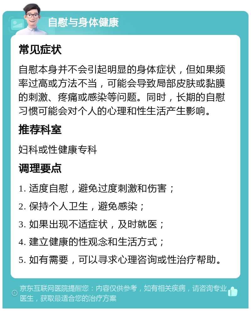 自慰与身体健康 常见症状 自慰本身并不会引起明显的身体症状，但如果频率过高或方法不当，可能会导致局部皮肤或黏膜的刺激、疼痛或感染等问题。同时，长期的自慰习惯可能会对个人的心理和性生活产生影响。 推荐科室 妇科或性健康专科 调理要点 1. 适度自慰，避免过度刺激和伤害； 2. 保持个人卫生，避免感染； 3. 如果出现不适症状，及时就医； 4. 建立健康的性观念和生活方式； 5. 如有需要，可以寻求心理咨询或性治疗帮助。