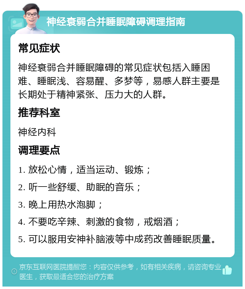 神经衰弱合并睡眠障碍调理指南 常见症状 神经衰弱合并睡眠障碍的常见症状包括入睡困难、睡眠浅、容易醒、多梦等，易感人群主要是长期处于精神紧张、压力大的人群。 推荐科室 神经内科 调理要点 1. 放松心情，适当运动、锻炼； 2. 听一些舒缓、助眠的音乐； 3. 晚上用热水泡脚； 4. 不要吃辛辣、刺激的食物，戒烟酒； 5. 可以服用安神补脑液等中成药改善睡眠质量。