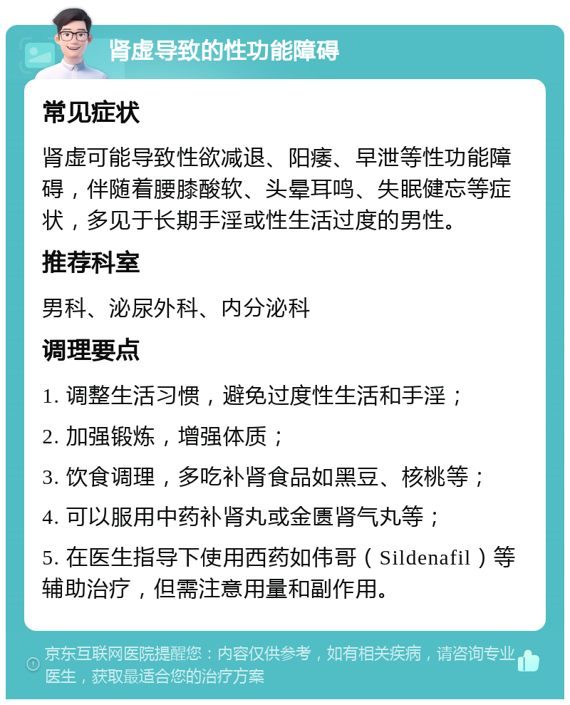 肾虚导致的性功能障碍 常见症状 肾虚可能导致性欲减退、阳痿、早泄等性功能障碍，伴随着腰膝酸软、头晕耳鸣、失眠健忘等症状，多见于长期手淫或性生活过度的男性。 推荐科室 男科、泌尿外科、内分泌科 调理要点 1. 调整生活习惯，避免过度性生活和手淫； 2. 加强锻炼，增强体质； 3. 饮食调理，多吃补肾食品如黑豆、核桃等； 4. 可以服用中药补肾丸或金匮肾气丸等； 5. 在医生指导下使用西药如伟哥（Sildenafil）等辅助治疗，但需注意用量和副作用。