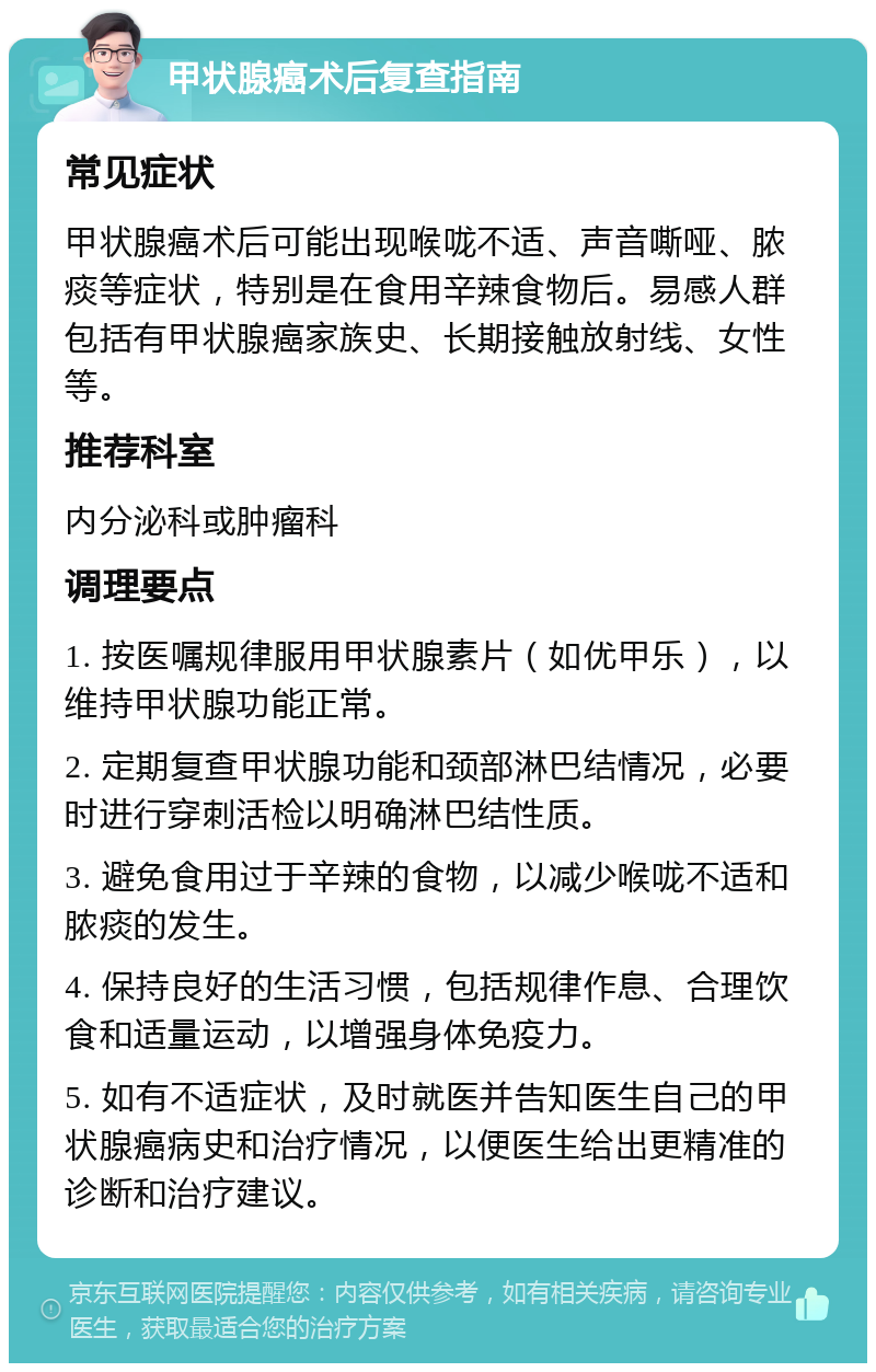 甲状腺癌术后复查指南 常见症状 甲状腺癌术后可能出现喉咙不适、声音嘶哑、脓痰等症状，特别是在食用辛辣食物后。易感人群包括有甲状腺癌家族史、长期接触放射线、女性等。 推荐科室 内分泌科或肿瘤科 调理要点 1. 按医嘱规律服用甲状腺素片（如优甲乐），以维持甲状腺功能正常。 2. 定期复查甲状腺功能和颈部淋巴结情况，必要时进行穿刺活检以明确淋巴结性质。 3. 避免食用过于辛辣的食物，以减少喉咙不适和脓痰的发生。 4. 保持良好的生活习惯，包括规律作息、合理饮食和适量运动，以增强身体免疫力。 5. 如有不适症状，及时就医并告知医生自己的甲状腺癌病史和治疗情况，以便医生给出更精准的诊断和治疗建议。