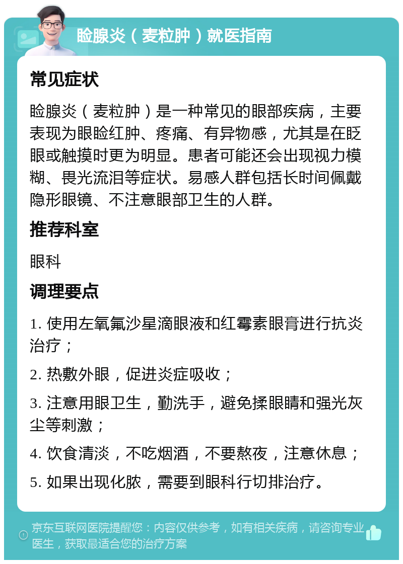 睑腺炎（麦粒肿）就医指南 常见症状 睑腺炎（麦粒肿）是一种常见的眼部疾病，主要表现为眼睑红肿、疼痛、有异物感，尤其是在眨眼或触摸时更为明显。患者可能还会出现视力模糊、畏光流泪等症状。易感人群包括长时间佩戴隐形眼镜、不注意眼部卫生的人群。 推荐科室 眼科 调理要点 1. 使用左氧氟沙星滴眼液和红霉素眼膏进行抗炎治疗； 2. 热敷外眼，促进炎症吸收； 3. 注意用眼卫生，勤洗手，避免揉眼睛和强光灰尘等刺激； 4. 饮食清淡，不吃烟酒，不要熬夜，注意休息； 5. 如果出现化脓，需要到眼科行切排治疗。