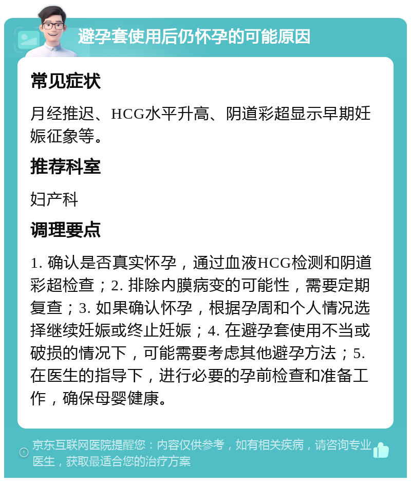 避孕套使用后仍怀孕的可能原因 常见症状 月经推迟、HCG水平升高、阴道彩超显示早期妊娠征象等。 推荐科室 妇产科 调理要点 1. 确认是否真实怀孕，通过血液HCG检测和阴道彩超检查；2. 排除内膜病变的可能性，需要定期复查；3. 如果确认怀孕，根据孕周和个人情况选择继续妊娠或终止妊娠；4. 在避孕套使用不当或破损的情况下，可能需要考虑其他避孕方法；5. 在医生的指导下，进行必要的孕前检查和准备工作，确保母婴健康。