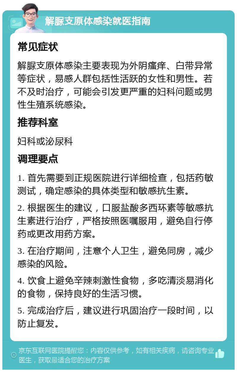 解脲支原体感染就医指南 常见症状 解脲支原体感染主要表现为外阴瘙痒、白带异常等症状，易感人群包括性活跃的女性和男性。若不及时治疗，可能会引发更严重的妇科问题或男性生殖系统感染。 推荐科室 妇科或泌尿科 调理要点 1. 首先需要到正规医院进行详细检查，包括药敏测试，确定感染的具体类型和敏感抗生素。 2. 根据医生的建议，口服盐酸多西环素等敏感抗生素进行治疗，严格按照医嘱服用，避免自行停药或更改用药方案。 3. 在治疗期间，注意个人卫生，避免同房，减少感染的风险。 4. 饮食上避免辛辣刺激性食物，多吃清淡易消化的食物，保持良好的生活习惯。 5. 完成治疗后，建议进行巩固治疗一段时间，以防止复发。