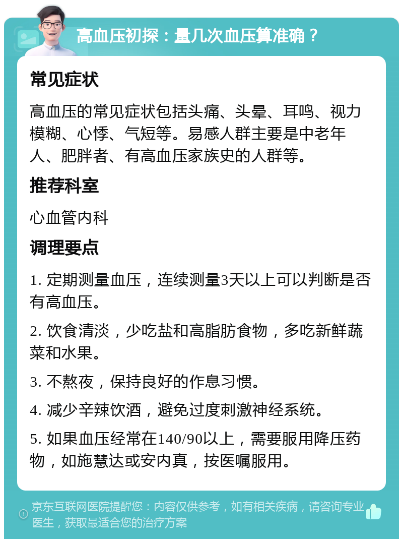 高血压初探：量几次血压算准确？ 常见症状 高血压的常见症状包括头痛、头晕、耳鸣、视力模糊、心悸、气短等。易感人群主要是中老年人、肥胖者、有高血压家族史的人群等。 推荐科室 心血管内科 调理要点 1. 定期测量血压，连续测量3天以上可以判断是否有高血压。 2. 饮食清淡，少吃盐和高脂肪食物，多吃新鲜蔬菜和水果。 3. 不熬夜，保持良好的作息习惯。 4. 减少辛辣饮酒，避免过度刺激神经系统。 5. 如果血压经常在140/90以上，需要服用降压药物，如施慧达或安内真，按医嘱服用。