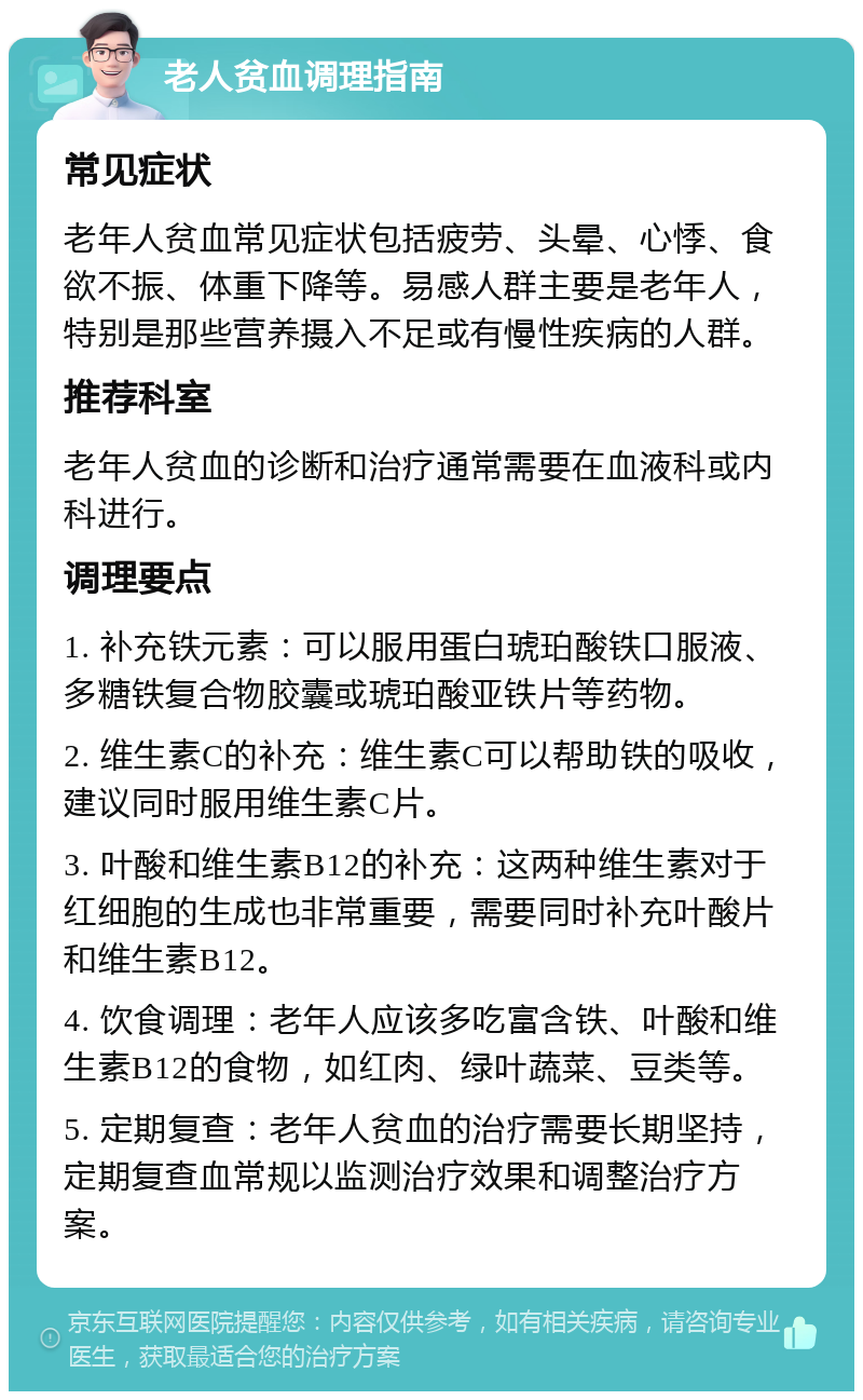 老人贫血调理指南 常见症状 老年人贫血常见症状包括疲劳、头晕、心悸、食欲不振、体重下降等。易感人群主要是老年人，特别是那些营养摄入不足或有慢性疾病的人群。 推荐科室 老年人贫血的诊断和治疗通常需要在血液科或内科进行。 调理要点 1. 补充铁元素：可以服用蛋白琥珀酸铁口服液、多糖铁复合物胶囊或琥珀酸亚铁片等药物。 2. 维生素C的补充：维生素C可以帮助铁的吸收，建议同时服用维生素C片。 3. 叶酸和维生素B12的补充：这两种维生素对于红细胞的生成也非常重要，需要同时补充叶酸片和维生素B12。 4. 饮食调理：老年人应该多吃富含铁、叶酸和维生素B12的食物，如红肉、绿叶蔬菜、豆类等。 5. 定期复查：老年人贫血的治疗需要长期坚持，定期复查血常规以监测治疗效果和调整治疗方案。