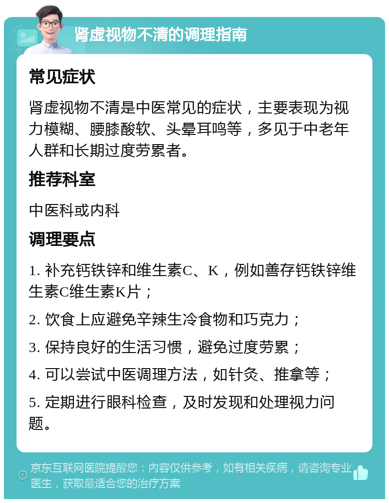 肾虚视物不清的调理指南 常见症状 肾虚视物不清是中医常见的症状，主要表现为视力模糊、腰膝酸软、头晕耳鸣等，多见于中老年人群和长期过度劳累者。 推荐科室 中医科或内科 调理要点 1. 补充钙铁锌和维生素C、K，例如善存钙铁锌维生素C维生素K片； 2. 饮食上应避免辛辣生冷食物和巧克力； 3. 保持良好的生活习惯，避免过度劳累； 4. 可以尝试中医调理方法，如针灸、推拿等； 5. 定期进行眼科检查，及时发现和处理视力问题。