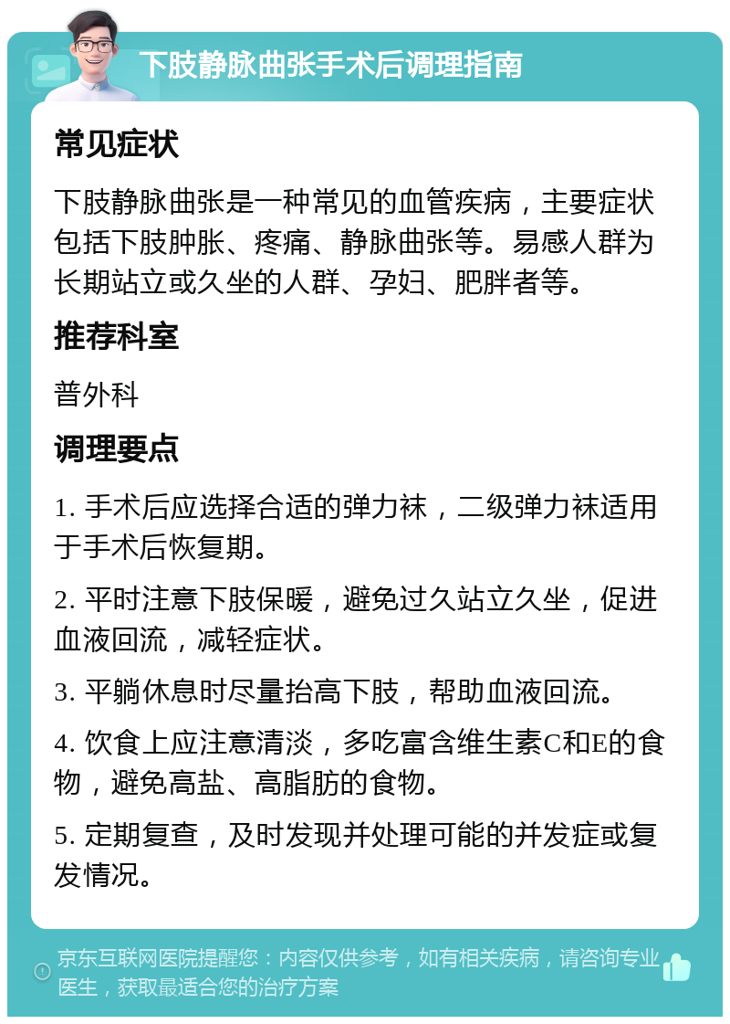 下肢静脉曲张手术后调理指南 常见症状 下肢静脉曲张是一种常见的血管疾病，主要症状包括下肢肿胀、疼痛、静脉曲张等。易感人群为长期站立或久坐的人群、孕妇、肥胖者等。 推荐科室 普外科 调理要点 1. 手术后应选择合适的弹力袜，二级弹力袜适用于手术后恢复期。 2. 平时注意下肢保暖，避免过久站立久坐，促进血液回流，减轻症状。 3. 平躺休息时尽量抬高下肢，帮助血液回流。 4. 饮食上应注意清淡，多吃富含维生素C和E的食物，避免高盐、高脂肪的食物。 5. 定期复查，及时发现并处理可能的并发症或复发情况。