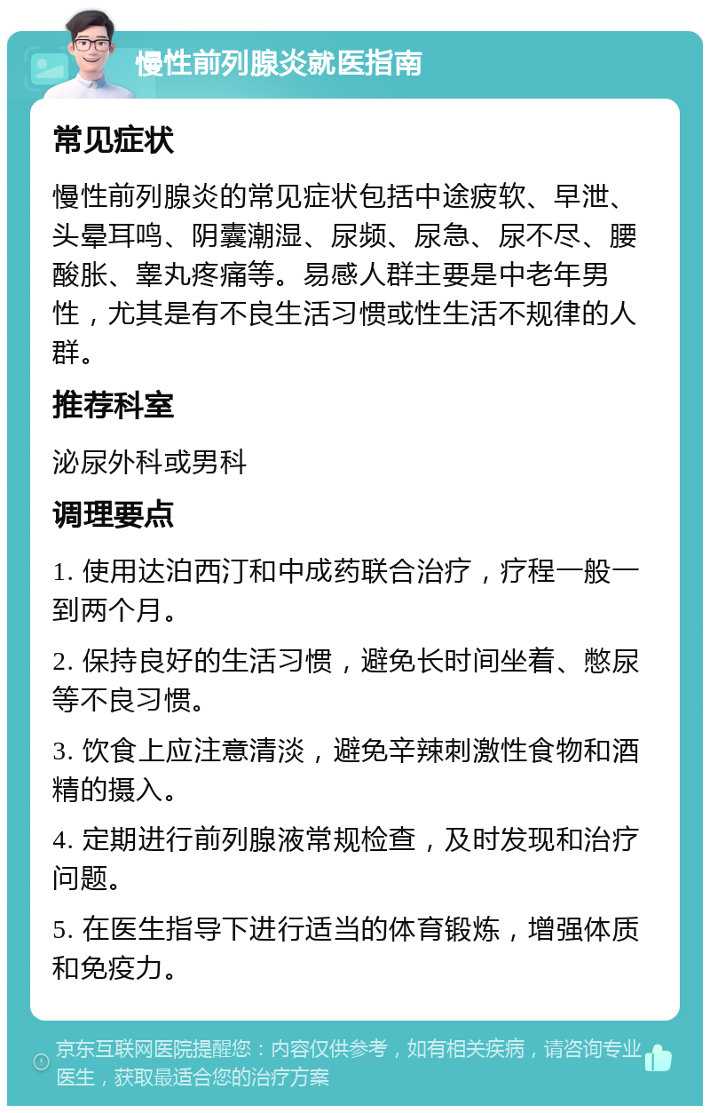 慢性前列腺炎就医指南 常见症状 慢性前列腺炎的常见症状包括中途疲软、早泄、头晕耳鸣、阴囊潮湿、尿频、尿急、尿不尽、腰酸胀、睾丸疼痛等。易感人群主要是中老年男性，尤其是有不良生活习惯或性生活不规律的人群。 推荐科室 泌尿外科或男科 调理要点 1. 使用达泊西汀和中成药联合治疗，疗程一般一到两个月。 2. 保持良好的生活习惯，避免长时间坐着、憋尿等不良习惯。 3. 饮食上应注意清淡，避免辛辣刺激性食物和酒精的摄入。 4. 定期进行前列腺液常规检查，及时发现和治疗问题。 5. 在医生指导下进行适当的体育锻炼，增强体质和免疫力。