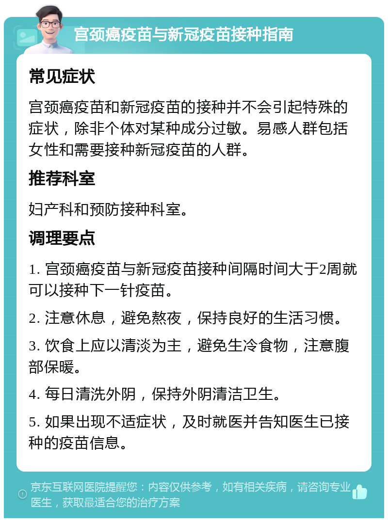 宫颈癌疫苗与新冠疫苗接种指南 常见症状 宫颈癌疫苗和新冠疫苗的接种并不会引起特殊的症状，除非个体对某种成分过敏。易感人群包括女性和需要接种新冠疫苗的人群。 推荐科室 妇产科和预防接种科室。 调理要点 1. 宫颈癌疫苗与新冠疫苗接种间隔时间大于2周就可以接种下一针疫苗。 2. 注意休息，避免熬夜，保持良好的生活习惯。 3. 饮食上应以清淡为主，避免生冷食物，注意腹部保暖。 4. 每日清洗外阴，保持外阴清洁卫生。 5. 如果出现不适症状，及时就医并告知医生已接种的疫苗信息。