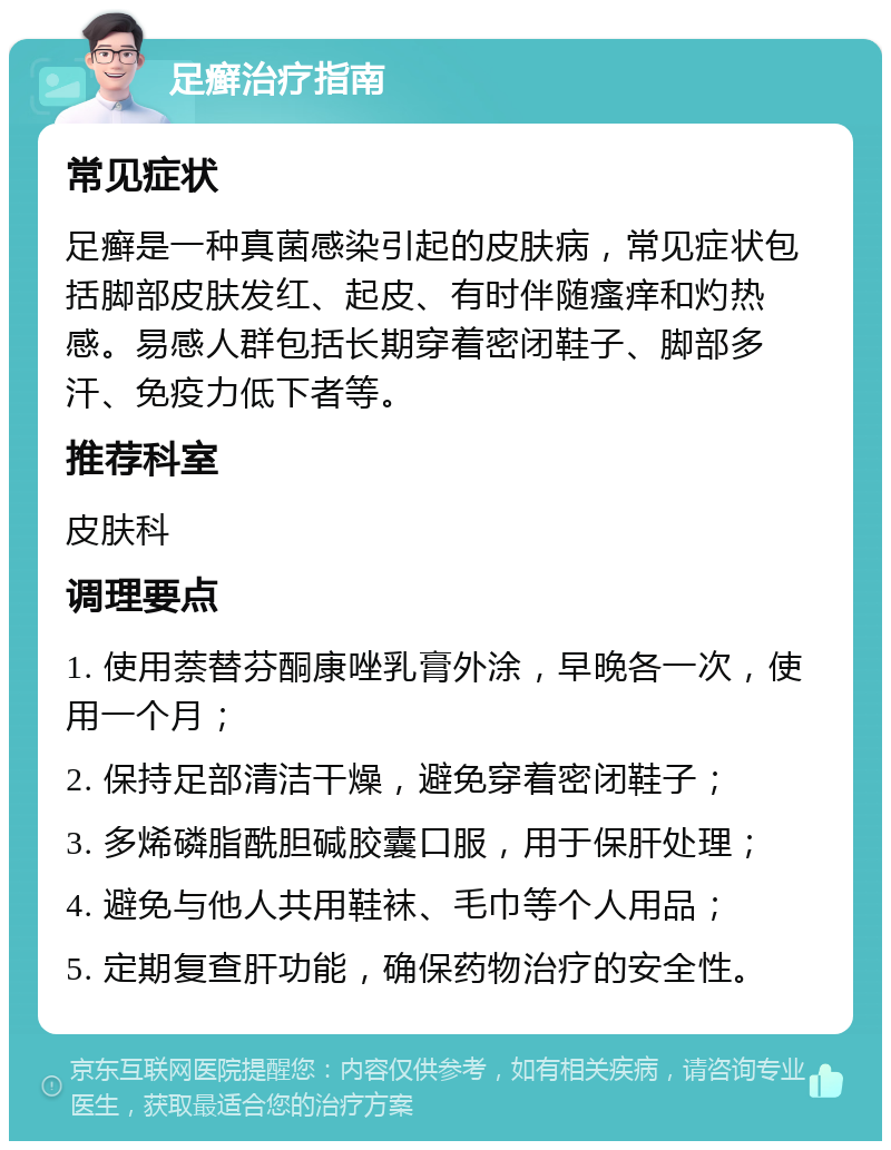 足癣治疗指南 常见症状 足癣是一种真菌感染引起的皮肤病，常见症状包括脚部皮肤发红、起皮、有时伴随瘙痒和灼热感。易感人群包括长期穿着密闭鞋子、脚部多汗、免疫力低下者等。 推荐科室 皮肤科 调理要点 1. 使用萘替芬酮康唑乳膏外涂，早晚各一次，使用一个月； 2. 保持足部清洁干燥，避免穿着密闭鞋子； 3. 多烯磷脂酰胆碱胶囊口服，用于保肝处理； 4. 避免与他人共用鞋袜、毛巾等个人用品； 5. 定期复查肝功能，确保药物治疗的安全性。