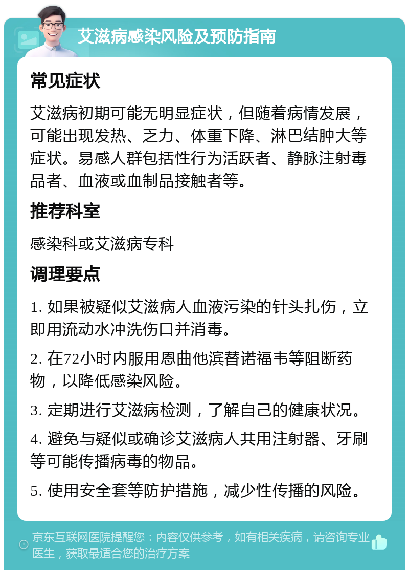 艾滋病感染风险及预防指南 常见症状 艾滋病初期可能无明显症状，但随着病情发展，可能出现发热、乏力、体重下降、淋巴结肿大等症状。易感人群包括性行为活跃者、静脉注射毒品者、血液或血制品接触者等。 推荐科室 感染科或艾滋病专科 调理要点 1. 如果被疑似艾滋病人血液污染的针头扎伤，立即用流动水冲洗伤口并消毒。 2. 在72小时内服用恩曲他滨替诺福韦等阻断药物，以降低感染风险。 3. 定期进行艾滋病检测，了解自己的健康状况。 4. 避免与疑似或确诊艾滋病人共用注射器、牙刷等可能传播病毒的物品。 5. 使用安全套等防护措施，减少性传播的风险。