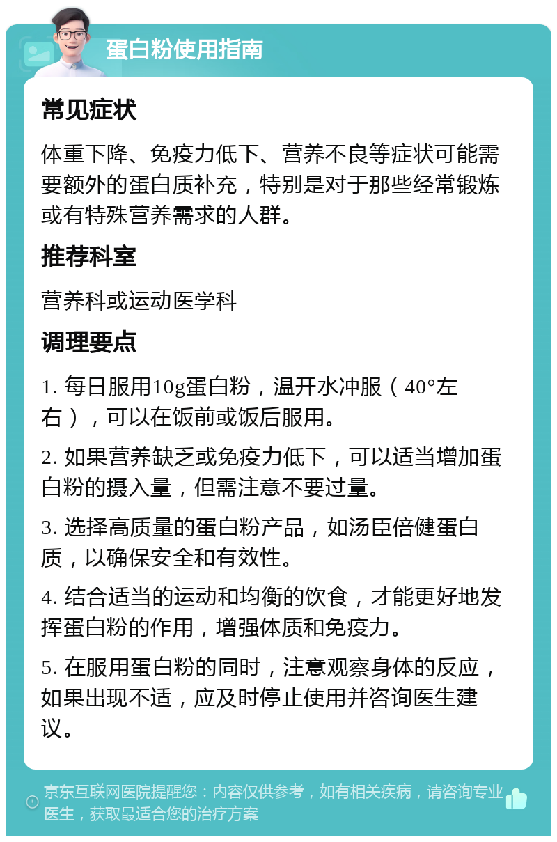 蛋白粉使用指南 常见症状 体重下降、免疫力低下、营养不良等症状可能需要额外的蛋白质补充，特别是对于那些经常锻炼或有特殊营养需求的人群。 推荐科室 营养科或运动医学科 调理要点 1. 每日服用10g蛋白粉，温开水冲服（40°左右），可以在饭前或饭后服用。 2. 如果营养缺乏或免疫力低下，可以适当增加蛋白粉的摄入量，但需注意不要过量。 3. 选择高质量的蛋白粉产品，如汤臣倍健蛋白质，以确保安全和有效性。 4. 结合适当的运动和均衡的饮食，才能更好地发挥蛋白粉的作用，增强体质和免疫力。 5. 在服用蛋白粉的同时，注意观察身体的反应，如果出现不适，应及时停止使用并咨询医生建议。