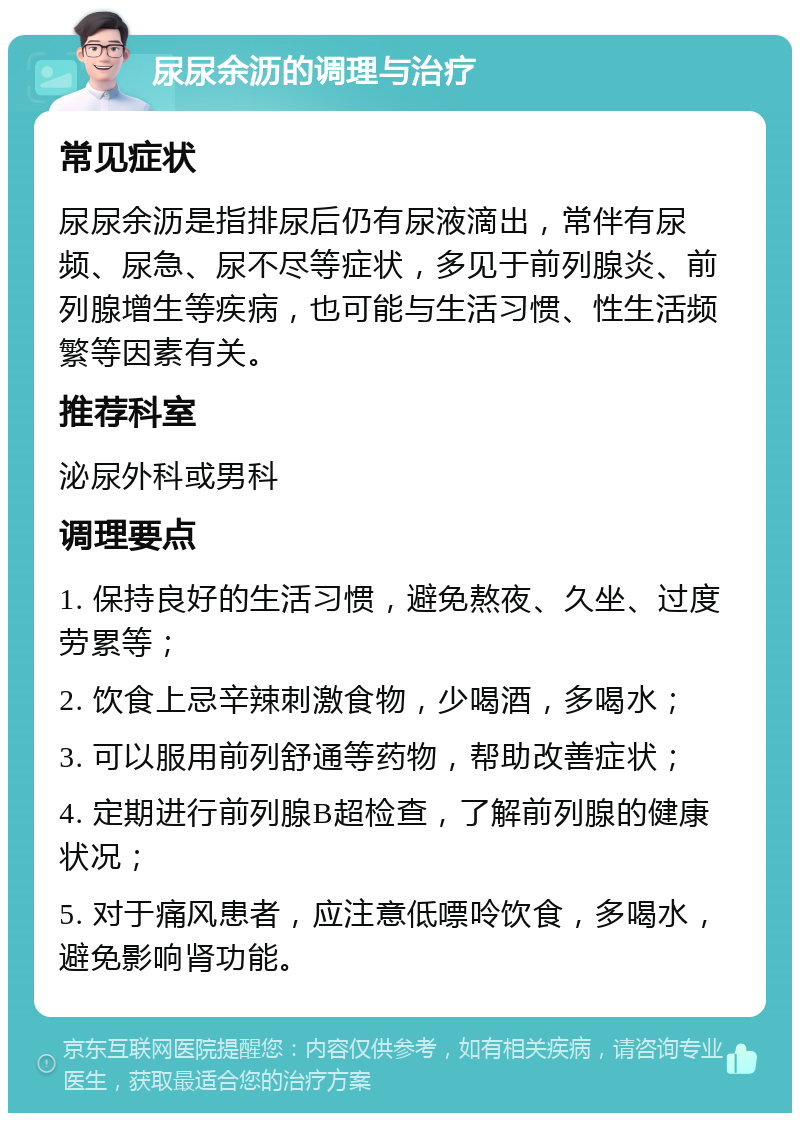 尿尿余沥的调理与治疗 常见症状 尿尿余沥是指排尿后仍有尿液滴出，常伴有尿频、尿急、尿不尽等症状，多见于前列腺炎、前列腺增生等疾病，也可能与生活习惯、性生活频繁等因素有关。 推荐科室 泌尿外科或男科 调理要点 1. 保持良好的生活习惯，避免熬夜、久坐、过度劳累等； 2. 饮食上忌辛辣刺激食物，少喝酒，多喝水； 3. 可以服用前列舒通等药物，帮助改善症状； 4. 定期进行前列腺B超检查，了解前列腺的健康状况； 5. 对于痛风患者，应注意低嘌呤饮食，多喝水，避免影响肾功能。