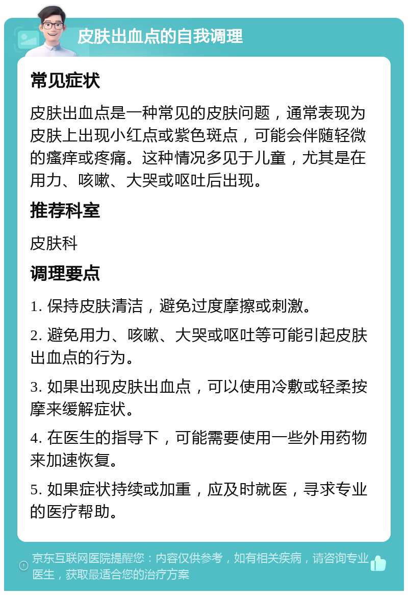 皮肤出血点的自我调理 常见症状 皮肤出血点是一种常见的皮肤问题，通常表现为皮肤上出现小红点或紫色斑点，可能会伴随轻微的瘙痒或疼痛。这种情况多见于儿童，尤其是在用力、咳嗽、大哭或呕吐后出现。 推荐科室 皮肤科 调理要点 1. 保持皮肤清洁，避免过度摩擦或刺激。 2. 避免用力、咳嗽、大哭或呕吐等可能引起皮肤出血点的行为。 3. 如果出现皮肤出血点，可以使用冷敷或轻柔按摩来缓解症状。 4. 在医生的指导下，可能需要使用一些外用药物来加速恢复。 5. 如果症状持续或加重，应及时就医，寻求专业的医疗帮助。