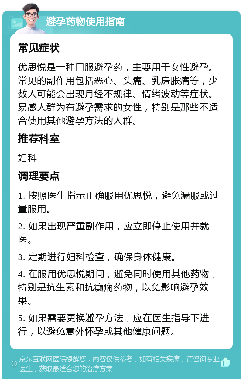 避孕药物使用指南 常见症状 优思悦是一种口服避孕药，主要用于女性避孕。常见的副作用包括恶心、头痛、乳房胀痛等，少数人可能会出现月经不规律、情绪波动等症状。易感人群为有避孕需求的女性，特别是那些不适合使用其他避孕方法的人群。 推荐科室 妇科 调理要点 1. 按照医生指示正确服用优思悦，避免漏服或过量服用。 2. 如果出现严重副作用，应立即停止使用并就医。 3. 定期进行妇科检查，确保身体健康。 4. 在服用优思悦期间，避免同时使用其他药物，特别是抗生素和抗癫痫药物，以免影响避孕效果。 5. 如果需要更换避孕方法，应在医生指导下进行，以避免意外怀孕或其他健康问题。