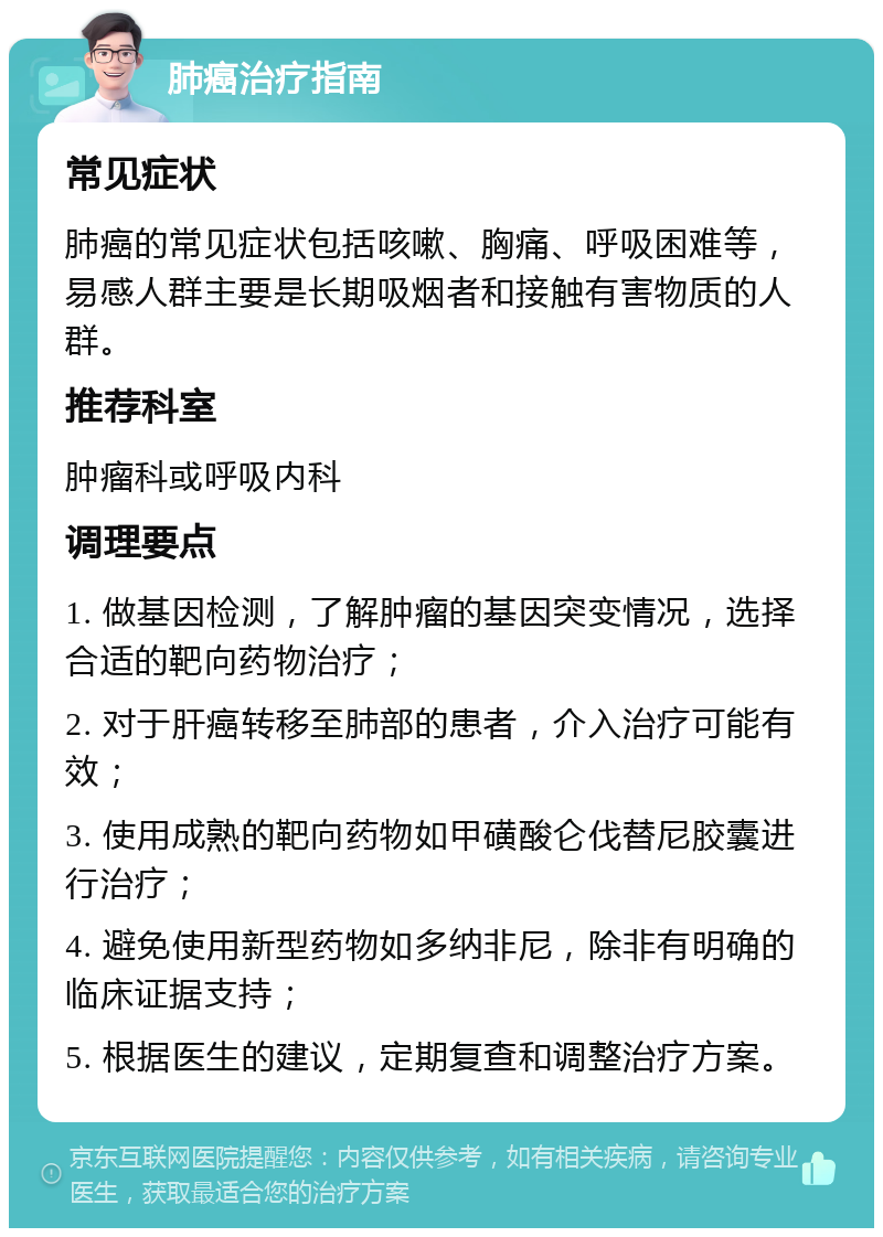 肺癌治疗指南 常见症状 肺癌的常见症状包括咳嗽、胸痛、呼吸困难等，易感人群主要是长期吸烟者和接触有害物质的人群。 推荐科室 肿瘤科或呼吸内科 调理要点 1. 做基因检测，了解肿瘤的基因突变情况，选择合适的靶向药物治疗； 2. 对于肝癌转移至肺部的患者，介入治疗可能有效； 3. 使用成熟的靶向药物如甲磺酸仑伐替尼胶囊进行治疗； 4. 避免使用新型药物如多纳非尼，除非有明确的临床证据支持； 5. 根据医生的建议，定期复查和调整治疗方案。