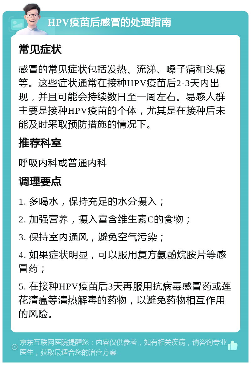 HPV疫苗后感冒的处理指南 常见症状 感冒的常见症状包括发热、流涕、嗓子痛和头痛等。这些症状通常在接种HPV疫苗后2-3天内出现，并且可能会持续数日至一周左右。易感人群主要是接种HPV疫苗的个体，尤其是在接种后未能及时采取预防措施的情况下。 推荐科室 呼吸内科或普通内科 调理要点 1. 多喝水，保持充足的水分摄入； 2. 加强营养，摄入富含维生素C的食物； 3. 保持室内通风，避免空气污染； 4. 如果症状明显，可以服用复方氨酚烷胺片等感冒药； 5. 在接种HPV疫苗后3天再服用抗病毒感冒药或莲花清瘟等清热解毒的药物，以避免药物相互作用的风险。