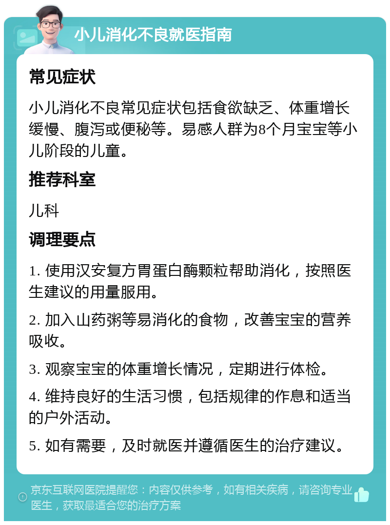 小儿消化不良就医指南 常见症状 小儿消化不良常见症状包括食欲缺乏、体重增长缓慢、腹泻或便秘等。易感人群为8个月宝宝等小儿阶段的儿童。 推荐科室 儿科 调理要点 1. 使用汉安复方胃蛋白酶颗粒帮助消化，按照医生建议的用量服用。 2. 加入山药粥等易消化的食物，改善宝宝的营养吸收。 3. 观察宝宝的体重增长情况，定期进行体检。 4. 维持良好的生活习惯，包括规律的作息和适当的户外活动。 5. 如有需要，及时就医并遵循医生的治疗建议。