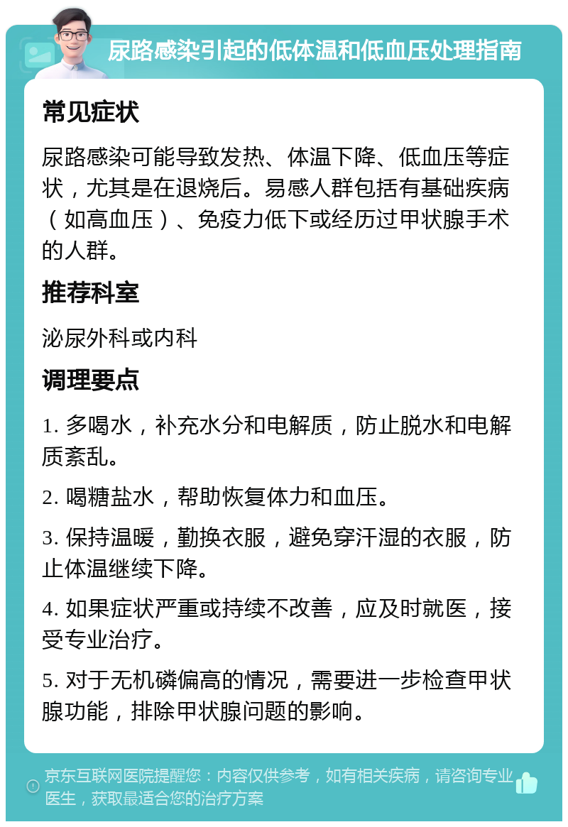 尿路感染引起的低体温和低血压处理指南 常见症状 尿路感染可能导致发热、体温下降、低血压等症状，尤其是在退烧后。易感人群包括有基础疾病（如高血压）、免疫力低下或经历过甲状腺手术的人群。 推荐科室 泌尿外科或内科 调理要点 1. 多喝水，补充水分和电解质，防止脱水和电解质紊乱。 2. 喝糖盐水，帮助恢复体力和血压。 3. 保持温暖，勤换衣服，避免穿汗湿的衣服，防止体温继续下降。 4. 如果症状严重或持续不改善，应及时就医，接受专业治疗。 5. 对于无机磷偏高的情况，需要进一步检查甲状腺功能，排除甲状腺问题的影响。