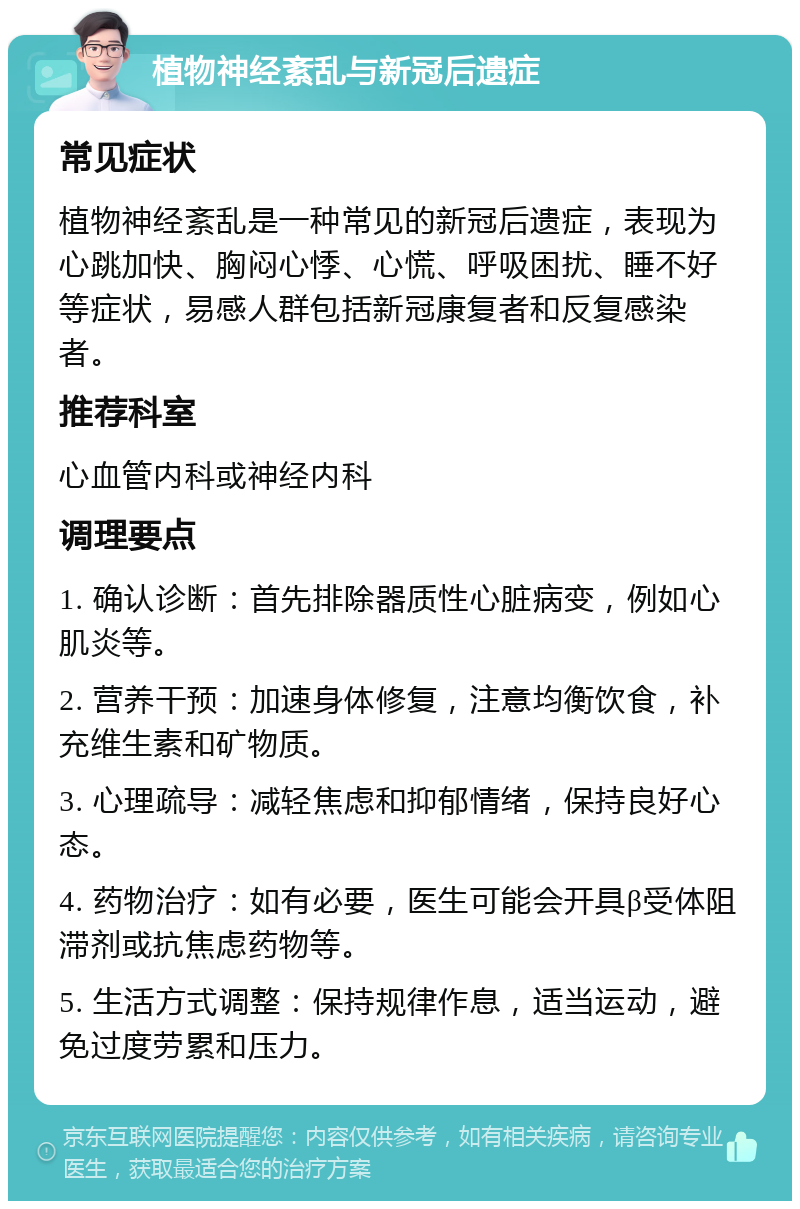 植物神经紊乱与新冠后遗症 常见症状 植物神经紊乱是一种常见的新冠后遗症，表现为心跳加快、胸闷心悸、心慌、呼吸困扰、睡不好等症状，易感人群包括新冠康复者和反复感染者。 推荐科室 心血管内科或神经内科 调理要点 1. 确认诊断：首先排除器质性心脏病变，例如心肌炎等。 2. 营养干预：加速身体修复，注意均衡饮食，补充维生素和矿物质。 3. 心理疏导：减轻焦虑和抑郁情绪，保持良好心态。 4. 药物治疗：如有必要，医生可能会开具β受体阻滞剂或抗焦虑药物等。 5. 生活方式调整：保持规律作息，适当运动，避免过度劳累和压力。