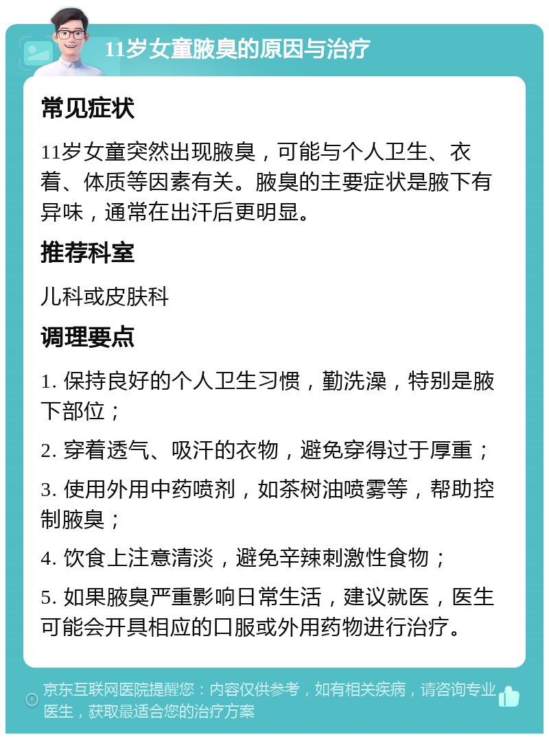 11岁女童腋臭的原因与治疗 常见症状 11岁女童突然出现腋臭，可能与个人卫生、衣着、体质等因素有关。腋臭的主要症状是腋下有异味，通常在出汗后更明显。 推荐科室 儿科或皮肤科 调理要点 1. 保持良好的个人卫生习惯，勤洗澡，特别是腋下部位； 2. 穿着透气、吸汗的衣物，避免穿得过于厚重； 3. 使用外用中药喷剂，如茶树油喷雾等，帮助控制腋臭； 4. 饮食上注意清淡，避免辛辣刺激性食物； 5. 如果腋臭严重影响日常生活，建议就医，医生可能会开具相应的口服或外用药物进行治疗。