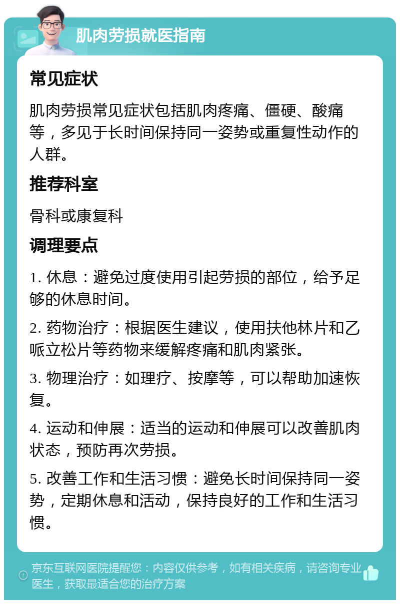 肌肉劳损就医指南 常见症状 肌肉劳损常见症状包括肌肉疼痛、僵硬、酸痛等，多见于长时间保持同一姿势或重复性动作的人群。 推荐科室 骨科或康复科 调理要点 1. 休息：避免过度使用引起劳损的部位，给予足够的休息时间。 2. 药物治疗：根据医生建议，使用扶他林片和乙哌立松片等药物来缓解疼痛和肌肉紧张。 3. 物理治疗：如理疗、按摩等，可以帮助加速恢复。 4. 运动和伸展：适当的运动和伸展可以改善肌肉状态，预防再次劳损。 5. 改善工作和生活习惯：避免长时间保持同一姿势，定期休息和活动，保持良好的工作和生活习惯。