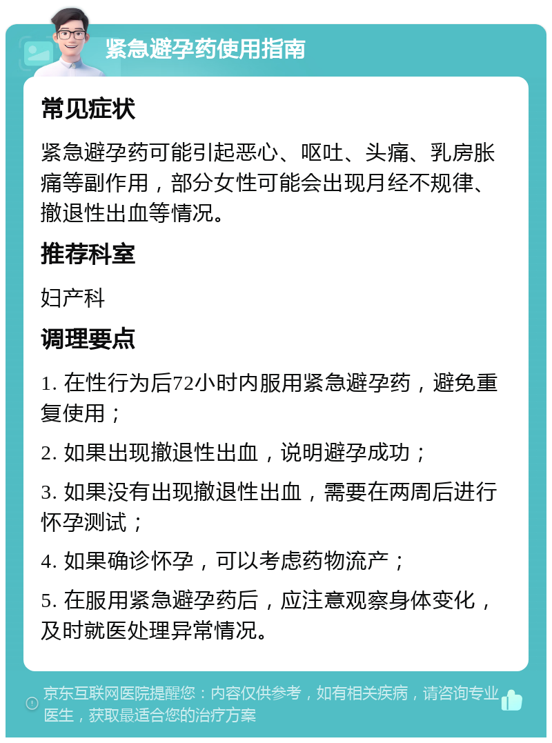 紧急避孕药使用指南 常见症状 紧急避孕药可能引起恶心、呕吐、头痛、乳房胀痛等副作用，部分女性可能会出现月经不规律、撤退性出血等情况。 推荐科室 妇产科 调理要点 1. 在性行为后72小时内服用紧急避孕药，避免重复使用； 2. 如果出现撤退性出血，说明避孕成功； 3. 如果没有出现撤退性出血，需要在两周后进行怀孕测试； 4. 如果确诊怀孕，可以考虑药物流产； 5. 在服用紧急避孕药后，应注意观察身体变化，及时就医处理异常情况。