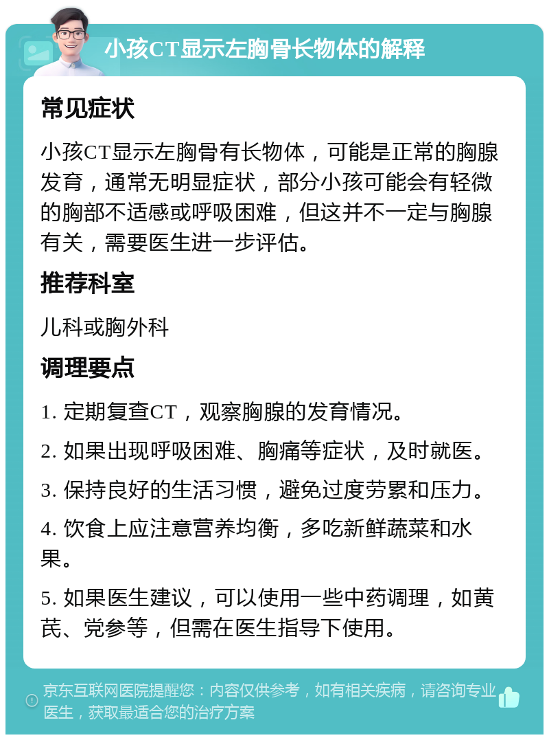 小孩CT显示左胸骨长物体的解释 常见症状 小孩CT显示左胸骨有长物体，可能是正常的胸腺发育，通常无明显症状，部分小孩可能会有轻微的胸部不适感或呼吸困难，但这并不一定与胸腺有关，需要医生进一步评估。 推荐科室 儿科或胸外科 调理要点 1. 定期复查CT，观察胸腺的发育情况。 2. 如果出现呼吸困难、胸痛等症状，及时就医。 3. 保持良好的生活习惯，避免过度劳累和压力。 4. 饮食上应注意营养均衡，多吃新鲜蔬菜和水果。 5. 如果医生建议，可以使用一些中药调理，如黄芪、党参等，但需在医生指导下使用。