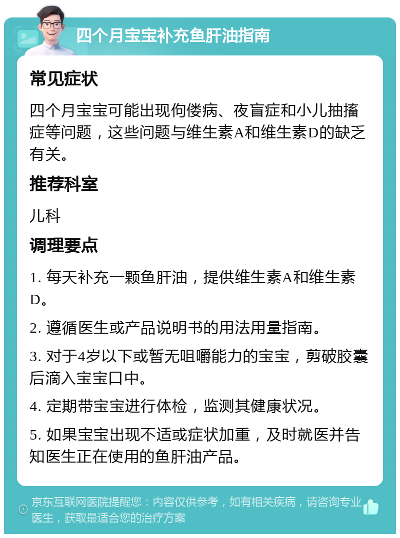 四个月宝宝补充鱼肝油指南 常见症状 四个月宝宝可能出现佝偻病、夜盲症和小儿抽搐症等问题，这些问题与维生素A和维生素D的缺乏有关。 推荐科室 儿科 调理要点 1. 每天补充一颗鱼肝油，提供维生素A和维生素D。 2. 遵循医生或产品说明书的用法用量指南。 3. 对于4岁以下或暂无咀嚼能力的宝宝，剪破胶囊后滴入宝宝口中。 4. 定期带宝宝进行体检，监测其健康状况。 5. 如果宝宝出现不适或症状加重，及时就医并告知医生正在使用的鱼肝油产品。